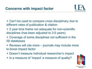 Concerns with impact factor


   Can’t be used to compare cross disciplinary due to
different rates of publication & citation
   2 year time frame not adequate for non-scientific
disciplines (has been adjusted to 3-5 years)
   Coverage of some disciplines not sufficient in the
ISI databases
   Reviews will cite more – journals may include more
to boost impact factor
   Doesn’t measure individual researcher’s impact
   Is a measure of ‘impact’ a measure of quality?
 