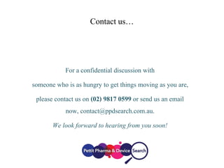 Contact us…
For a confidential discussion with
someone who is as hungry to get things moving as you are,
please contact us on (02) 9817 0599 or send us an email
now, contact@ppdsearch.com.au.
We look forward to hearing from you soon!
 