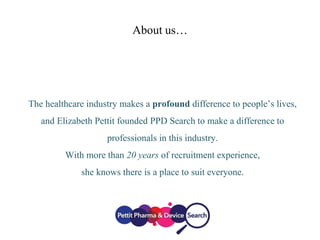 About us…
The healthcare industry makes a profound difference to people’s lives,
and Elizabeth Pettit founded PPD Search to make a difference to
professionals in this industry.
With more than 20 years of recruitment experience,
she knows there is a place to suit everyone.
 