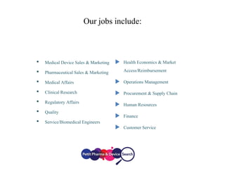 Our jobs include:
• Medical Device Sales & Marketing
• Pharmaceutical Sales & Marketing
• Medical Affairs
• ClinicalResearch
• Regulatory Affairs
• Quality
• Service/Biomedical Engineers
 Health Economics & Market
Access/Reimbursement
 Operations Management
 Procurement & Supply Chain
 Human Resources
 Finance
 Customer Service
 