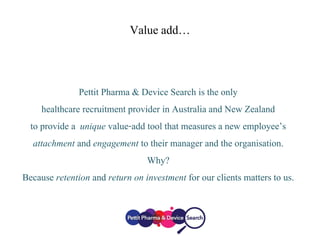 Value add…
Pettit Pharma & Device Search is the only
healthcare recruitment provider in Australia and New Zealand
to provide a unique value-add tool that measures a new employee’s
attachment and engagement to their manager and the organisation.
Why?
Because retention and return on investment for our clients matters to us.
 