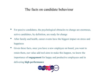 The facts on candidate behaviour
• For passive candidates, the psychological obstacles to change are enormous,
active candidates, by definition, are ready for change
• After family and health, career events have the biggest impact on stress and
happiness
• Given these facts, once you have a new employee on board, you want to
retain them, our value add tool aims to make this happen, we know the
importance of engagement for happy and productive employees and in
delivering high performance
 