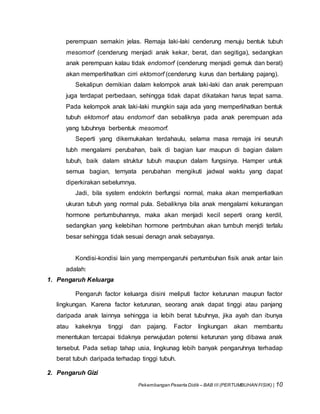 Pekembangan Peserta Didik – BAB III (PERTUMBUHAN FISIK) | 10
perempuan semakin jelas. Remaja laki-laki cenderung menuju bentuk tubuh
mesomorf (cenderung menjadi anak kekar, berat, dan segitiga), sedangkan
anak perempuan kalau tidak endomorf (cenderung menjadi gemuk dan berat)
akan memperlihatkan cirri ektomorf (cenderung kurus dan bertulang pajang).
Sekalipun demikian dalam kelompok anak laki-laki dan anak perempuan
juga terdapat perbedaan, sehingga tidak dapat dikatakan harus tepat sama.
Pada kelompok anak laki-laki mungkin saja ada yang memperlihatkan bentuk
tubuh ektomorf atau endomorf dan sebaliknya pada anak perempuan ada
yang tubuhnya berbentuk mesomorf.
Seperti yang dikemukakan terdahaulu, selama masa remaja ini seuruh
tubh mengalami perubahan, baik di bagian luar maupun di bagian dalam
tubuh, baik dalam struktur tubuh maupun dalam fungsinya. Hamper untuk
semua bagian, ternyata perubahan mengikuti jadwal waktu yang dapat
diperkirakan sebelumnya.
Jadi, bila system endokrin berfungsi normal, maka akan memperliatkan
ukuran tubuh yang normal pula. Sebaliknya bila anak mengalami kekurangan
hormone pertumbuhannya, maka akan menjadi kecil seperti orang kerdil,
sedangkan yang kelebihan hormone pertmbuhan akan tumbuh menjdi terlalu
besar sehingga tidak sesuai denagn anak sebayanya.
Kondisi-kondisi lain yang mempengaruhi pertumbuhan fisik anak antar lain
adalah:
1. Pengaruh Keluarga
Pengaruh factor keluarga disini meliputi factor keturunan maupun factor
lingkungan. Karena factor keturunan, seorang anak dapat tinggi atau panjang
daripada anak lainnya sehingga ia lebih berat tubuhnya, jika ayah dan ibunya
atau kakeknya tinggi dan pajang. Factor lingkungan akan membantu
menentukan tercapai tidaknya perwujudan potensi keturunan yang dibawa anak
tersebut. Pada setiap tahap usia, lingkunag lebih banyak pengaruhnya terhadap
berat tubuh daripada terhadap tinggi tubuh.
2. Pengaruh Gizi
 
