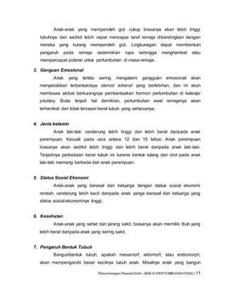 Pekembangan Peserta Didik – BAB III (PERTUMBUHAN FISIK) | 11
Anak-anak yang memperoleh gizi cukup biasanya akan lebih tinggi
tubuhnya dan sedikit lebih cepat mencapai taraf remaja dibandingkan dengan
mereka yang kurang memperoleh gizi. Lingkunagan dapat memberikan
pengaruh pada remaja sedemikian rupa sehingga menghambat atau
mempercepat potensi untuk pertumbuhan di masa remaja.
3. Ganguan Emosional
Anak yang terlalu sering mengalami gangguan emosional akan
menyebabkan terbentuknaya steroid adrenal yang berlebihan, dan ini akan
membawa akibat berkurangnya pembentuakan hormon pertumbuhan di kelenjar
pituitary. Biala terjadi hal demikian, pertumbuhan awal remajanya akan
terhambat dan tidak tercapai berat tubuh yang seharusnya.
4. Jenis kelamin
Anak laki-laki cenderung lebih tinggi dan lebih berat daripada anak
perempuan. Kecuali pada usia antara 12 dan 15 tahun. Anak perempuan
biasanya akan sedikit lebih tinggi dan lebih berat daripada anak laki-laki.
Terjadinya perbedaan berat tubuh ini karena bentuk tulang dan otot pada anak
laki-laki memang berbeda dari anak perempuan.
5. Status Sosial Ekonomi
Anak-anak yang berasal dari keluarga dengan status sosial ekonomi
rendah, cenderung lebih kecil daripada anak yanga berasal dari keluarga yang
status sosial-ekonominya tinggi.
6. Kesehatan
Anak-anak yang sehat dan jarang sakit, biasanya akan memiliki tbuh yang
lebih berat daripada anak yang sering sakit.
7. Pengaruh Bentuk Tubuh
Bangun/bentuk tubuh, apakah mesamorf, ektomorf, atau endomorph,
akan mempengaruhi besar kecilnya tubuh anak. Misalnya anak yang bangun
 