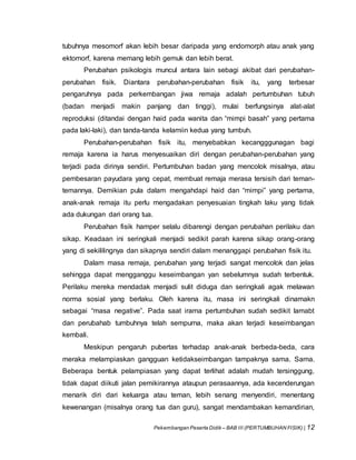 Pekembangan Peserta Didik – BAB III (PERTUMBUHAN FISIK) | 12
tubuhnya mesomorf akan lebih besar daripada yang endomorph atau anak yang
ektomorf, karena memang lebih gemuk dan lebih berat.
Perubahan psikologis muncul antara lain sebagi akibat dari perubahan-
perubahan fisik. Diantara perubahan-perubahan fisik itu, yang terbesar
pengaruhnya pada perkembangan jiwa remaja adalah pertumbuhan tubuh
(badan menjadi makin panjang dan tinggi), mulai berfungsinya alat-alat
reproduksi (ditandai dengan haid pada wanita dan “mimpi basah” yang pertama
pada laki-laki), dan tanda-tanda kelamiin kedua yang tumbuh.
Perubahan-perubahan fisik itu, menyebabkan kecangggunagan bagi
remaja karena ia harus menyesuaikan diri dengan perubahan-perubahan yang
terjadi pada dirinya sendiri. Pertumbuhan badan yang mencolok misalnya, atau
pembesaran payudara yang cepat, membuat remaja merasa tersisih dari teman-
temannya. Demikian pula dalam mengahdapi haid dan “mimpi” yang pertama,
anak-anak remaja itu perlu mengadakan penyesuaian tingkah laku yang tidak
ada dukungan dari orang tua.
Perubahan fisik hamper selalu dibarengi dengan perubahan perilaku dan
sikap. Keadaan ini seringkali menjadi sedikit parah karena sikap orang-orang
yang di sekililingnya dan sikapnya sendiri dalam menanggapi perubahan fisik itu.
Dalam masa remaja, perubahan yang terjadi sangat mencolok dan jelas
sehingga dapat mengganggu keseimbangan yan sebelumnya sudah terbentuk.
Perilaku mereka mendadak menjadi sulit diduga dan seringkali agak melawan
norma sosial yang berlaku. Oleh karena itu, masa ini seringkali dinamakn
sebagai “masa negative”. Pada saat irama pertumbuhan sudah sedikit lamabt
dan perubahab tumbuhnya telah sempurna, maka akan terjadi keseimbangan
kembali.
Meskipun pengaruh pubertas terhadap anak-anak berbeda-beda, cara
meraka melampiaskan gangguan ketidakseimbangan tampaknya sama. Sama.
Beberapa bentuk pelampiasan yang dapat terlihat adalah mudah tersinggung,
tidak dapat diikuti jalan pemikirannya ataupun perasaannya, ada kecenderungan
menarik diri dari keluarga atau teman, lebih senang menyendiri, menentang
kewenangan (misalnya orang tua dan guru), sangat mendambakan kemandirian,
 