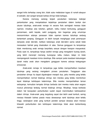 Pekembangan Peserta Didik – BAB III (PERTUMBUHAN FISIK) | 13
sangat kritis terhadap orang lain, tidak suka melakukan tugas di rumah ataupun
di sekolah, dan sangat tampak bahwa dirinya tidak bahagia.
Karena memang sedang terjadi perubahan beberapa kelenjar
pertumbuhan yang menyebabkan terjadinya perubahan dalam bentuk dan
ukuran tubuhnya, anak-anak remaja ini secara fisik seringkali merasa tidak
nyaman, misalnya ada keluhan, gelisah, nafsu makan berkurang, gangguan
pencernaan, sakit kepala, sakit punggung, dan bagainya yang umumnya
mencerminkan adanya perasaan tidak nyaman karena tubuhnya sedang
bertambah panjang .Gangguan ini lebih banyak menghigapi anak perempuan
daripada anak laki-laki, bahkan beberapa anak laki-lakin sama sekali tidak
merasakan hal-hal yang disebutkan di atas. Semua gangguan itu tampaknya
tidak mendorong anak remaja berprilaku sesuai dengan harapan masyarakat.
Pada saat ini, tampaknya hanya sedikit remaja yang mengalami kurang darah,
yang lebih menonjol memang kurangnya nafsu makan, tetapi ini tidak
mempengaruhi keadaan kimia darahnya. Bila sampai pada keadaan kekurangan
darah maka anak akan mengalami gangguan karena adanya ketegangan
emosional.
Anak-anak remaja ini tampaknya juga terlalu memperhatikan keadaan
tubuhnya yang sedang mengalami proses perubahan. Tanggapan atas
perubahan dirinya itu dapat digolongkan menjadi dua, yaitu mereka yang terlalu
memperhatikan normal tidaknya dirinya dan meraka yang terlalu memikirkan
tepat tidaknya kehidupan kelaminnya. Bila mereka memperhatikan teman
sebayanya, kemudian ternyata dirinya berbeda dari mereka maka akan segera
muncul pikirannya tentang normal tidaknya dirinya. Misalnya, hanya berbeda
dalam hal kecepatan pertumbuhan sudah dapat menimbulkan kekhawatiran
dalam dirinya. Anak-anak yang tergolong cepat dan lebih awal tumbuh, sering
merasa khawatir bahwa pasda masa dewasanya nanti tubuhnya akan terlalu
tinggi, sedangkan anak yang tumbuh pendek sampai dewasa akan merasa
khawatir pertumbuhan dan kehidupan kelaminnya tidak akan berkembang
normal.
 