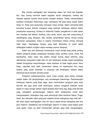 Pekembangan Peserta Didik – BAB III (PERTUMBUHAN FISIK) | 14
Bila mereka ketinggalan dari sebayanya dalam hal minat dan kegiatan
lain, atau kurang berminat dalam kegiatan teman sebayanya, mereka lalu
khawatir apakah mereka akan pernah menjadi dewasa. Terlalu memperhatikan
keadaan kehidupan kelaminnya, juga merupakan hal yang biasa terjadi dalam
tahap ini. Pada saat seseorang mencapai masa remaja, dalam pikirannya telah
terbentuk konsep tertentu mengenal wajar tidaknya kehidupan kelamin dalam
penampilan seseorang. Konsep ini terbentuk melalui pengalaman si anak sehari
hari misalnya dari televisi, bioskop, buku cerita, komik, atau dari orang-orang di
sekelilingnya yang dikagumi. Bila mereka berpendapat bahwa dirinya kurang
memenuhi persyaratan, maka ia segera menentukan bahwa dirinya memang
tidak wajar. Sayanganya konsep yang telah terbenrtuk ini sukar sekali
dihilangkan bahkan mungkin dapat menetap seumur hidupnya.
Salah satu dari beberapa konsekuensi masa remaja yang paling penting
adalah pengaruh jangka panjangnya terhadap sikap, perilaku sosial, minat, dan
kepribadian, kalau sikap dan prilaku remaja kurang dapat diterima, yang
sebenarnya merupakan salah satu ciri dari kehidupan remaja, dapat menghilang
setelah tercapainya keseimbangan, maka keadaan ini tidak begitu parah. Akan
tetapi, sejumlah studi telah menemukan bahwa ciri kepribadian dan sikap
tertentu yang sudah terbentuk ini biasanya sulit dihilangkan, bahkan dalam
beberapa kasus tampak semakin parah.
Pengaruh ketidaknyamanan pada masa remaja yang paling menetap
adalah dalam hal penyimpangan usia kematangan kelaminnya. Perkembangan
kehidupan kelamin yang tidak wajar, akan menimbulkan pengaruh pada anak
laki-laki dan juga pada anak perempuan, bahkan pengaruh itubtidak hanya
terjadi di masa remaja bahkan dapat berlanjut lebih lama lagi. Bagi anak laki-laki
yang mengalami perkembangan kelamin lebih awal,secara sosial lebih
menguntungkan, sedangkan bagi anak perempuan tidak demikian halnya. Tinggi,
berat, dan kekuatan tubuh yang jauh melebihi teman sebayanya bagi anak laki –
laki akan dapat meningkatkan citra diri nya di depan teman sebayanya dari dua
jenis kelamin. Sebaliknya bila kematangan kelamin ini terlau cepat terjadi pada
anak gadis, maka iya akan memperoleh sebutan yang tidak menyenangkan.
 