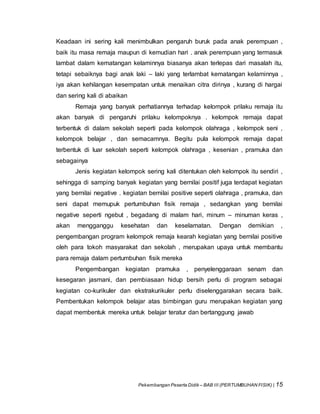 Pekembangan Peserta Didik – BAB III (PERTUMBUHAN FISIK) | 15
Keadaan ini sering kali menimbulkan pengaruh buruk pada anak perempuan ,
baik itu masa remaja maupun di kemudian hari . anak perempuan yang termasuk
lambat dalam kematangan kelaminnya biasanya akan terlepas dari masalah itu,
tetapi sebaiknya bagi anak laki – laki yang terlambat kematangan kelaminnya ,
iya akan kehilangan kesempatan untuk menaikan citra dirinya , kurang di hargai
dan sering kali di abaikan
Remaja yang banyak perhatiannya terhadap kelompok prilaku remaja itu
akan banyak di pengaruhi prilaku kelompoknya . kelompok remaja dapat
terbentuk di dalam sekolah seperti pada kelompok olahraga , kelompok seni ,
kelompok belajar , dan semacamnya. Begitu pula kelompok remaja dapat
terbentuk di luar sekolah seperti kelompok olahraga , kesenian , pramuka dan
sebagainya
Jenis kegiatan kelompok sering kali ditentukan oleh kelompok itu sendiri ,
sehingga di samping banyak kegiatan yang bernilai positif juga terdapat kegiatan
yang bernilai negative . kegiatan bernilai positive seperti olahraga , pramuka, dan
seni dapat memupuk pertumbuhan fisik remaja , sedangkan yang bernilai
negative seperti ngebut , begadang di malam hari, minum – minuman keras ,
akan mengganggu kesehatan dan keselamatan. Dengan demikian ,
pengembangan program kelompok remaja kearah kegiatan yang bernilai positive
oleh para tokoh masyarakat dan sekolah , merupakan upaya untuk membantu
para remaja dalam pertumbuhan fisik mereka
Pengembangan kegiatan pramuka , penyelenggaraan senam dan
kesegaran jasmani, dan pembiasaan hidup bersih perlu di program sebagai
kegiatan co-kurikuler dan ekstrakurikuler perlu diselenggarakan secara baik.
Pembentukan kelompok belajar atas bimbingan guru merupakan kegiatan yang
dapat membentuk mereka untuk belajar teratur dan bertanggung jawab
 