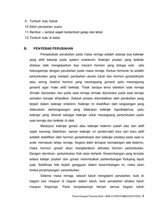 Pekembangan Peserta Didik – BAB III (PERTUMBUHAN FISIK) | 4
9. Tumbuh bulu ketiak
10.Akhir perubahan suara
11.Rambut – rambut wajah bertambah gelap dan tebal
12.Tumbuh bulu di dada
B. PENYEBAB PERUBAHAN
Penyebabab perubahan pada masa remaja adalah adanya dua kelenjar
yang aktif bekerja pada system endokorin. Kelenjar pituitari yang terletak
didasar otak mengeluarkan dua macam hormon yang diduga erat ada
hubungannya dengan perubahan pada masa remaja. Kedua hormone itu adalah
pertumbuhan yang menjadi perubahan ukuran tubuh dan hormon gonadotropik
atau sering disebut hormon yang merangsang gonand yaitu merangsang
gonand agar mulai aktif bekerja. Tidak berapa lama sebelum saat remaja
dimulai diproduksi dan pada saat remaja dimulai diproduksi pada saat remaja
semakin banyak dihasilkan. Seluruh proses dikendalikan oleh perubahan yang
terjadi dalam kelenjar endokrin. Kelenjar ini diaktifkan oleh rangsangan yang
dilakuakan olehrangsangan yang dilakukan kelenjar hypothalamus, yaitu
kelenjar yang dikenal sebagai kelenjar untuk merangsang pertumbuhan pada
saat remaja dan terletak di otak.
Meskipun kelenjar gonad atau kelenjar kelamin sudah ada dan aktif
sejak seorang dilahirkan, namun kelenjar ini seolah-olah tidur dan baru aktif
setelah diaktifkan oleh hormon gonadrotropik dari kelenjar pituitary pada saat si
anak memasuki tahap remaja. Segera telah tercapai kematangan alat kelamin,
maka hormon gonad akan menghentikan aktivitas hormon pertumbuhan.
Dengan demikian, pertumbuhan fisik akan terhenti. Keseimbangan yang tercipta
antara kelnjar pituitari dan gonad menimbulkan perkembangan fisikyang tepat
pula. Sebliknya bila terjadi gangguan dalam keseimbangan ini, maka akan
timbul penyimpangan pertumbuhan.
Selama masa remaja, seluruh tubuh mengalami perubahan, baik di
bagian luar maupun di bagian dalam tubuh, baik perubahan struktur tubuh
maupun fungsinya. Pada kenyataannya hampir semua bagian tubuh
 