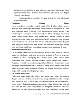 Pekembangan Peserta Didik – BAB III (PERTUMBUHAN FISIK) | 5
perubahannya mengikuti irama yang tetap, sehingga waktu kejadiaanyya dapat
diperkirakansebelumnya. Perbahan tersebut tampak jelas sekali pada bagian
perrtama masa remaja.
Adapun perubahan-perubahan fisik yang penting dan yang terjadi pada
masa remaja ialah :
1. Perubahan Ukuran Tubuh
irama pertumbuhan mendadak menjadi cepat sekitar 2 tahun sebelum anak ,
mencapai taraf pematangan kelaminnya. Setahun sebelum pematangan ini, anak
akan bertambah tinggi 10 sampai 15 cm dan bertambah berat 5 sampai 10 kg
setelah terjadi pematangan kelamin. Pertumbuhan tubuh selanjutnya masih terus
terjadi namun dalam tempo yang sedikit lebih lamban. Selama 4 tahun
pertumbuhan tinggi badan anak akan bertambah 25 persen dan berat tubuhnya
hampir mencapai dua kali lipat. Anak laki-laki tumbuh terus lebih cepat daripada
anak perempuan. Pertumbuhan anak laki-laki akan mencapai bentuk tubuh dewasa
pada usia 19 sampai 20 tahun sedang bagi anak perempuan pada usia 18 tahun.
2. Perubahn Proporsi Tubuh
Ciri tubuhnyang kurang proposional pada masa remaja ini tidak sama untuk seluruh
tubuh, ada pula bagian tubuh yang sama sekali proposional. Proporsi yang tidak
seimbang ini akan berlangsung terus sampai masa puber selesai dilalui
sepenuhnya mulai tampak seimbang menjadi proposi bagian tubuh dewasa .
Perubahan ini terjadi baik didalam maupun diluar . Misalnya , dimasa kanak kanak
jantungnya kecil sedangkan pebulu darah kulit kurang begitu tampak. Pada masa
puber yang terjadi malah sebeliknya. Dibagian luar tampak pertumbuhan kaki dan
tangan lebih panjang disbanding dengan tubuh.
3. Ciri kelamin yang utama
Pada masa kanak kanak, alat kelamin yang utama masih belum berkembang
dengan sempurna . Ketika memasuki masa remaja alat kelamin mulai berfungsi
pada saat ia ber umur 14 tahun , yaitu saat pertama kali anak laki laki mengalami “
mimpi basah “. Sedangkan pada anak perempuan, indung telurnya mulai berfungsi
pada usia 13 tahun, yaitu saat pertama kali mengalami menstruasi atau haid.
Bagian lain dari alat perkembangbiakan pada anak perempuan saat ini masih
 