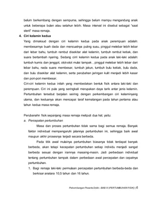 Pekembangan Peserta Didik – BAB III (PERTUMBUHAN FISIK) | 6
belum berkembang dengan sempurna, sehingga belum mampu mengandung anak
untuk beberapa bulan atau setahun lebih. Masa interval ini disebut sebagai “saat
steril” masa remaja.
4. Ciri kelamin kedua
Yang dimaksud dengan ciri kelamin kedua pada anak perempuan adalah:
membesarnya buah dada dan mencuatnya puting susu, pinggul melebar lebih lebar
dari lebar bahu, tumbuh rambut disekitar alat kelamin, tumbuh rambut ketiak, dan
suara bertambah nyaring. Sedang cirri kelamin kedua pada anak laki-laki adalah:
tumbuh kumis dan jenggot, otot-otot mulai tampak , pinggul melebar lebih lebar dari
lebar bahu, nada suara membesar, tumbuh jakun, tumbuh bulu ketiak, bulu dada,
dan bulu disekitar alat kelamin, serta perubahan jaringan kulit menjadi lebih kasar
dan pori-pori membesar.
Ciri-ciri kelamin kedua inilah yang membedakan bentuk fisik antara laki-laki dan
perempuan. Ciri ini pula yang seringkali merupakan daya tarik antar jenis kelamin.
Pertumbuhan tersebut berjalan seiring dengan perkembangan ciri kelaminyang
utama, dan keduanya akan mencapai taraf kematangan pada tahun pertama atau
tahun kedua masa remaja.
Perubanahn fisik sepanjang masa remaja meliputi dua hal, yaitu:
a. Percepatan pertumbuhan
Masa dan proses pertumbuhan tidak sama bagi semua remaja. Banyak
faktor individual mempengaruhi jalannya pertumbuhan ini, sehingga baik awal
maupun akhir prosesnya terjadi secara berbeda.
Pada titik awal mulainya pertumbuhan biasanya tidak terdapat banyak
berbeda, akan tetapi kecepatan pertumbuhan setiap individu menjadi sangat
berbeda sesuai dengan iramnya masaing-masin. Jadi perbedaan individual
tentang pertumbuhan tampak dalam perbedaan awal percepatan dan cepatnya
pertumbuhan.
1. Bagi remaja laki-laki permulaan percepatan pertumbuhan berbeda-beda dan
berkisar anatara 10,5 tahun dan 16 tahun.
 