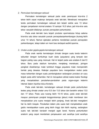 Pekembangan Peserta Didik – BAB III (PERTUMBUHAN FISIK) | 8
2. Permulaan kematangan seksual
Permulaan kematangan seksual pada anak perempuan kira-kira 2
tahun lebih cepat mulainya daripada anak laki-laki. Menstruasi merupakan
tanda permulaan kematangan seksual dan terjadi sekita usia 13 tahun
dengan penyebaran normal anatara 10 sampai 16,5 tahun, jadi kira-kira satu
tahun sesudah dilaluinya puncak percepatan pertumbuhan.
Pada anak laki-laki baru terjadi produksi spermatozoa hidup selama
kira-kira satu tahun sesudah puncak percepatanperkembangan (kurang lebih
umur 14 tahun). Namun ejakulasi pertama mendahului puncak percepatan
perkembangan, tetapi dalam air mani baru terdapat sedikit sperma.
3. Urutan-urutan gejala-gejala kematangan seksual
Pada anak wanita kematangan dimulai dengan suatu tanda kelamin
sekunder dengan tumbuhnya buah dada (payudara) yang tampak dan
bagian puting susu yang mencuat. Hal ini terjadi pada usia anatara 8 dan13
tahun. Baru pada stadium kemudian, menjelang menstruasi, jaringan
pengikat disekitarnya mulai tumbbuh hingga payudara mulai memperoleh
bentuk yang dewasa. Kelenjar payudara baru mengadakan reaksi pada
masa kehamilan dengan suatu pembengkakan sedangkan produksi air susu
terjadi pada akhir kehamilan. Hal ini merupakan akibat reaksi-reaksi fisiologi
yang menyebabkan perubahan-perubahan pada organ-organ kelamin
internal dalam hipofise lobus frontalis.
Pada anak laki-laki, kematangan seksual dimulai pada pertumbuhan
testes yang dimulai anatar umur 9,5 dan 13,5 tahun dan berakhir antara 13,5
dan 17 tahun. Pada usia kurang lebih 15-16 tahun, pada anak laki-laki
maupun perempuan pangkal tenggorokannya (jakun) mulai membesar dan
menyebabkan pira suara menjadi lebih panjang. Anak laki-laki mengalami
hal itu lebih bnayak. Perubahan dalam pita suara tadi menyebabkan anak
gadis mendapatkan suara yang lebih tinggi dan lebih nayring, sedangkan
suara nak laki-laki berubah menjadi agak berat. Karena pertumbuhan
anatomi yang cepat mendahului penyesuaian urat sarafnya (urat sarafnya
 