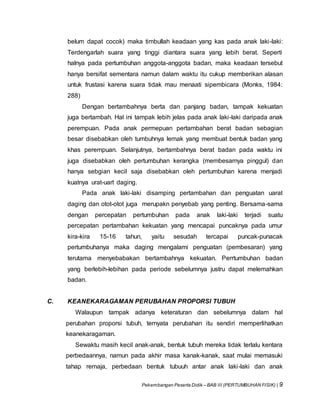 Pekembangan Peserta Didik – BAB III (PERTUMBUHAN FISIK) | 9
belum dapat cocok) maka timbullah keadaan yang kas pada anak laki-laki:
Terdengarlah suara yang tinggi diantara suara yang lebih berat. Seperti
halnya pada pertumbuhan anggota-anggota badan, maka keadaan tersebut
hanya bersifat sementara namun dalam waktu itu cukup memberikan alasan
untuk frustasi karena suara tidak mau menaati sipembicara (Monks, 1984:
288)
Dengan bertambahnya berta dan panjang badan, tampak kekuatan
juga bertambah. Hal ini tampak lebih jelas pada anak laki-laki daripada anak
perempuan. Pada anak permepuan pertambahan berat badan sebagian
besar disebabkan oleh tumbuhnya lemak yang membuat bentuk badan yang
khas perempuan. Selanjutnya, bertambahnya berat badan pada waktu ini
juga disebabkan oleh pertumbuhan kerangka (membesarnya pinggul) dan
hanya sebgian kecil saja disebabkan oleh pertumbuhan karena menjadi
kuatnya urat-uart daging.
Pada anak laki-laki disamping pertambahan dan penguatan uarat
daging dan otot-otot juga merupakn penyebab yang penting. Bersama-sama
dengan percepatan pertumbuhan pada anak laki-laki terjadi suatu
percepatan pertambahan kekuatan yang mencapai puncaknya pada umur
kira-kira 15-16 tahun, yaitu sesudah tercapai puncak-punacak
pertumbuhanya maka daging mengalami penguatan (pembesaran) yang
terutama menyebabakan bertambahnya kekuatan. Perrtumbuhan badan
yang berlebih-lebihan pada periode sebelumnya justru dapat melemahkan
badan.
C. KEANEKARAGAMAN PERUBAHAN PROPORSI TUBUH
Walaupun tampak adanya keteraturan dan sebelumnya dalam hal
perubahan proporsi tubuh, ternyata perubahan itu sendiri memperlihatkan
keanekaragaman.
Sewaktu masih kecil anak-anak, bentuk tubuh mereka tidak terlalu kentara
perbedaannya, namun pada akhir masa kanak-kanak, saat mulai memasuki
tahap remaja, perbedaan bentuk tubuuh antar anak laki-laki dan anak
 