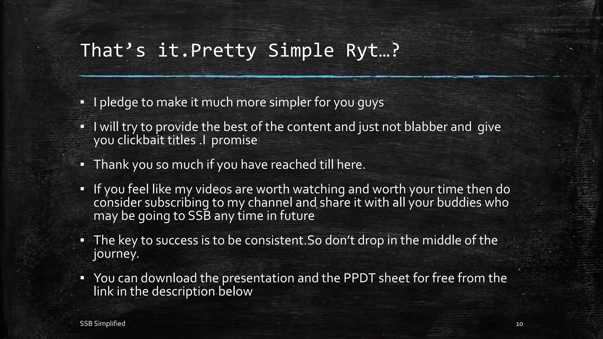 That’s it.Pretty Simple Ryt…?
▪ I pledge to make it much more simpler for you guys
▪ I will try to provide the best of the content and just not blabber and give
you clickbait titles .I promise
▪ Thank you so much if you have reached till here.
▪ If you feel like my videos are worth watching and worth your time then do
consider subscribing to my channel and share it with all your buddies who
may be going to SSB any time in future
▪ The key to success is to be consistent.So don’t drop in the middle of the
journey.
▪ You can download the presentation and the PPDT sheet for free from the
link in the description below
SSB Simplified 10
 