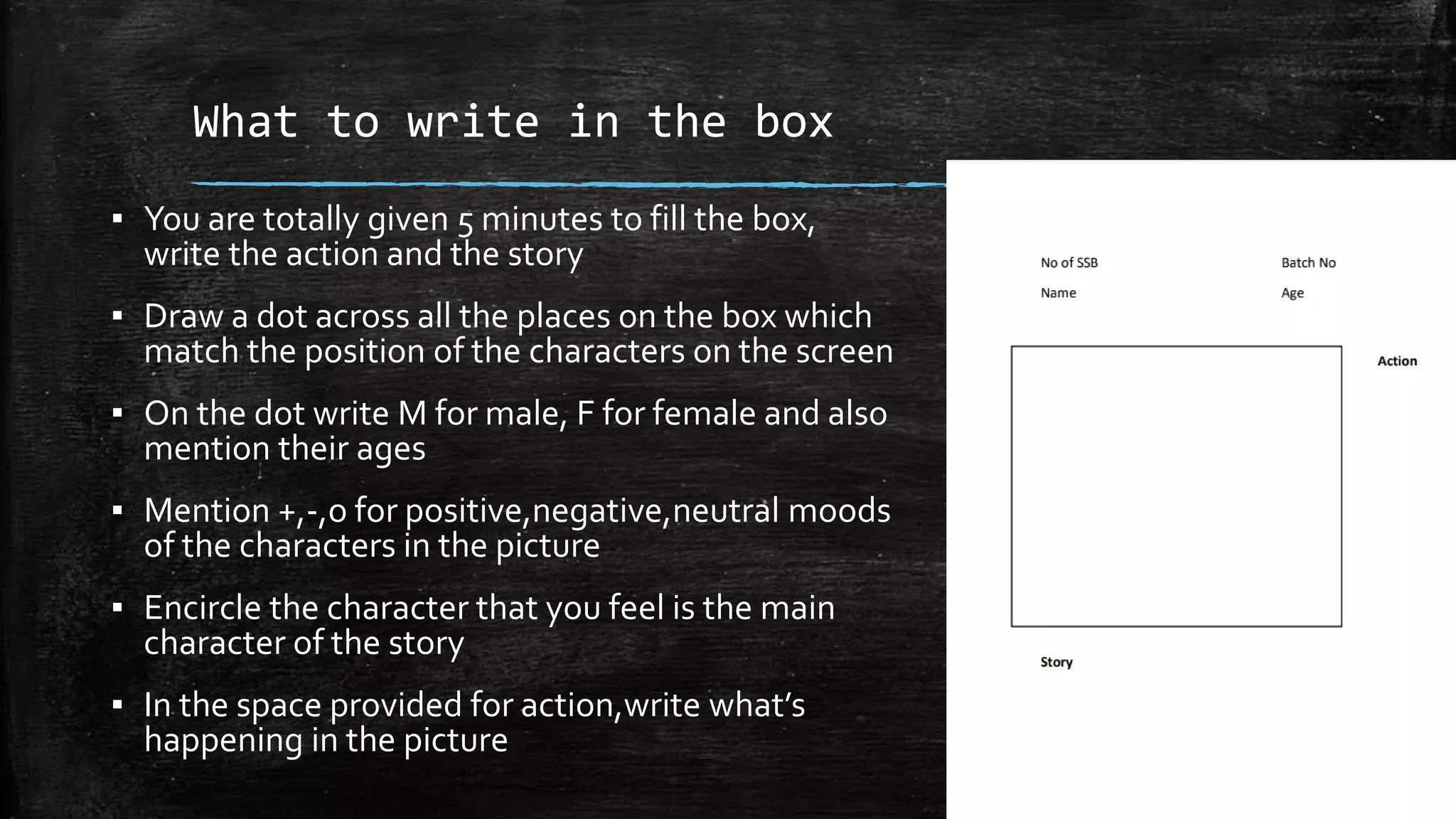 What to write in the box
▪ You are totally given 5 minutes to fill the box,
write the action and the story
▪ Draw a dot across all the places on the box which
match the position of the characters on the screen
▪ On the dot write M for male, F for female and also
mention their ages
▪ Mention +,-,o for positive,negative,neutral moods
of the characters in the picture
▪ Encircle the character that you feel is the main
character of the story
▪ In the space provided for action,write what’s
happening in the picture
 