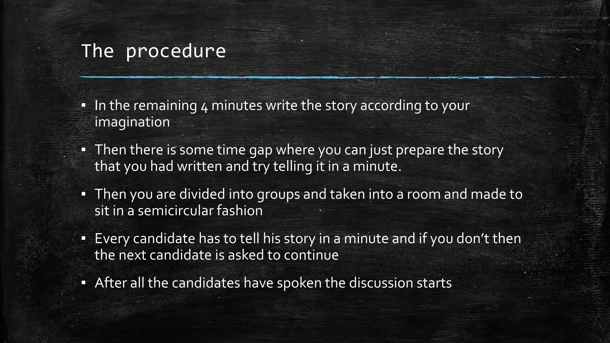 The procedure
▪ In the remaining 4 minutes write the story according to your
imagination
▪ Then there is some time gap where you can just prepare the story
that you had written and try telling it in a minute.
▪ Then you are divided into groups and taken into a room and made to
sit in a semicircular fashion
▪ Every candidate has to tell his story in a minute and if you don’t then
the next candidate is asked to continue
▪ After all the candidates have spoken the discussion starts
 
