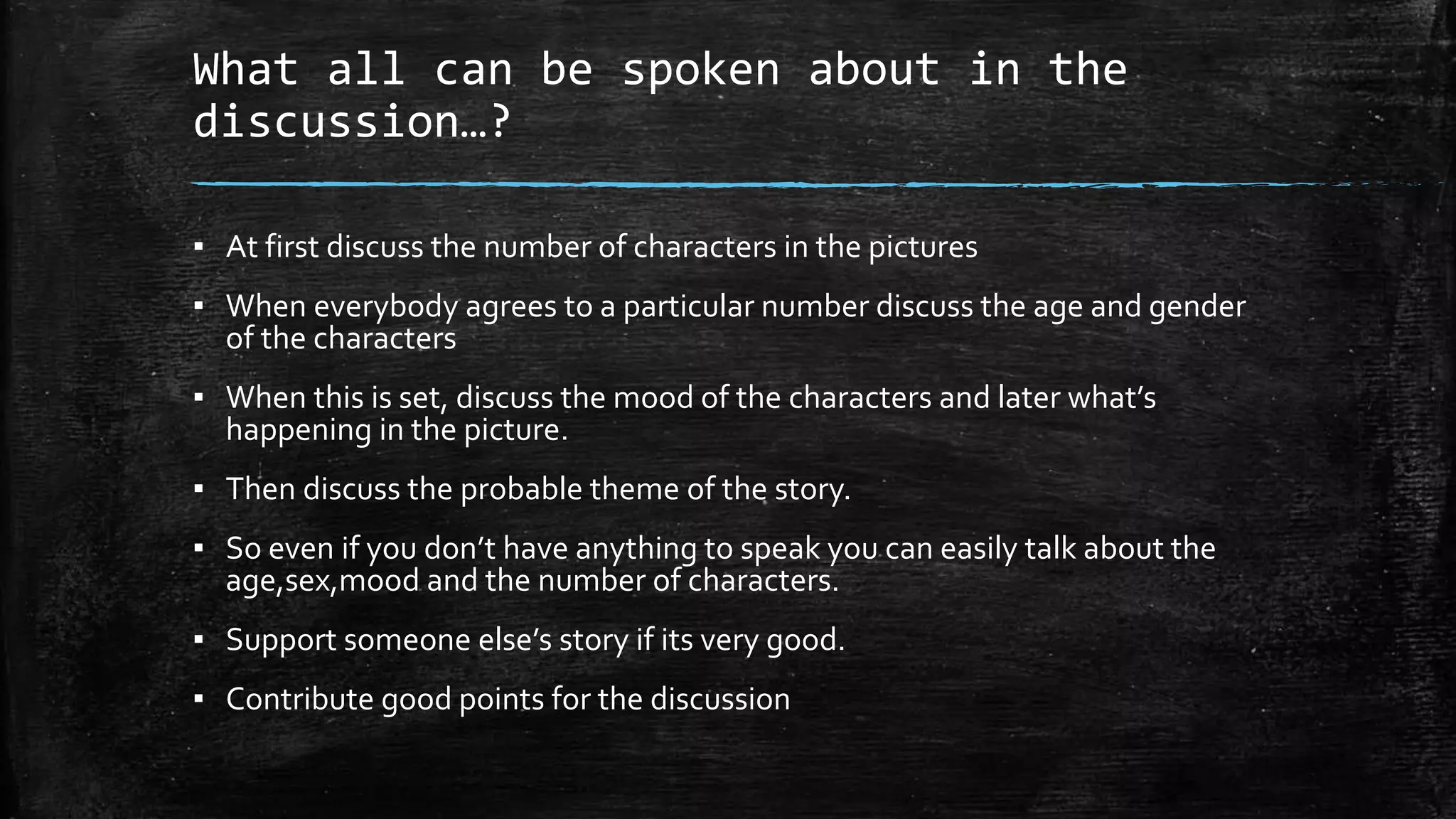 What all can be spoken about in the
discussion…?
▪ At first discuss the number of characters in the pictures
▪ When everybody agrees to a particular number discuss the age and gender
of the characters
▪ When this is set, discuss the mood of the characters and later what’s
happening in the picture.
▪ Then discuss the probable theme of the story.
▪ So even if you don’t have anything to speak you can easily talk about the
age,sex,mood and the number of characters.
▪ Support someone else’s story if its very good.
▪ Contribute good points for the discussion
 