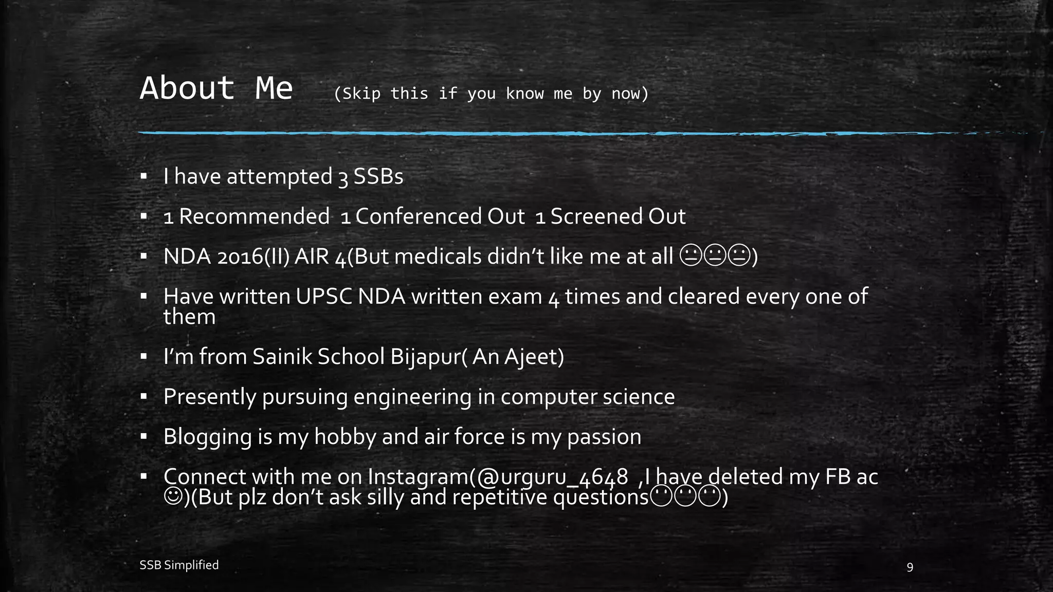 About Me (Skip this if you know me by now)
▪ I have attempted 3 SSBs
▪ 1 Recommended 1 Conferenced Out 1 Screened Out
▪ NDA 2016(II) AIR 4(But medicals didn’t like me at all 😑😑😑)
▪ Have written UPSC NDA written exam 4 times and cleared every one of
them
▪ I’m from Sainik School Bijapur( An Ajeet)
▪ Presently pursuing engineering in computer science
▪ Blogging is my hobby and air force is my passion
▪ Connect with me on Instagram(@urguru_4648 ,I have deleted my FB ac
)(But plz don’t ask silly and repetitive questions😶😶😶)
SSB Simplified 9
 