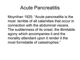 Acute Pancreatitis Moynihan 1925: “Acute pancreatitis is the most  terrible of all calamities that occur in connection with the abdominal viscera.  The suddenness of its onset, the illimitable agony which accompanies it and the morality attendant upon it render it the most formidable of catastrophes.” 