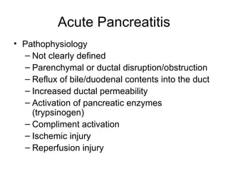 Acute Pancreatitis Pathophysiology Not clearly defined Parenchymal or ductal disruption/obstruction Reflux of bile/duodenal contents into the duct Increased ductal permeability Activation of pancreatic enzymes (trypsinogen) Compliment activation Ischemic injury Reperfusion injury 