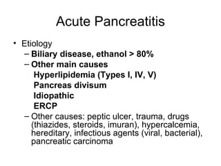 Acute Pancreatitis Etiology Biliary disease, ethanol > 80% Other main causes   Hyperlipidemia (Types I, IV, V)   Pancreas divisum   Idiopathic   ERCP   Other causes: peptic ulcer, trauma, drugs (thiazides, steroids, imuran), hypercalcemia, hereditary, infectious agents (viral, bacterial), pancreatic carcinoma 