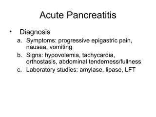 Acute Pancreatitis Diagnosis Symptoms: progressive epigastric pain, nausea, vomiting Signs: hypovolemia, tachycardia, orthostasis, abdominal tenderness/fullness Laboratory studies: amylase, lipase, LFT 
