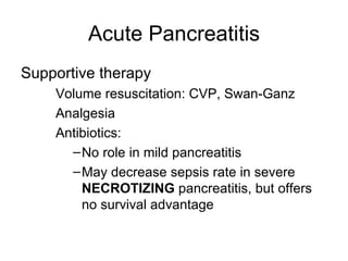 Acute Pancreatitis Supportive therapy Volume resuscitation: CVP, Swan-Ganz Analgesia Antibiotics: No role in mild pancreatitis May decrease sepsis rate in severe  NECROTIZING  pancreatitis, but offers no survival advantage 