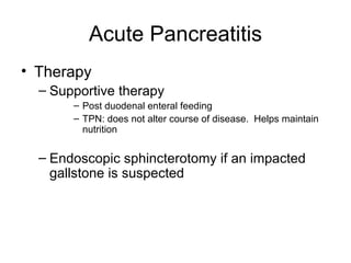 Acute Pancreatitis Therapy Supportive therapy Post duodenal enteral feeding TPN: does not alter course of disease.  Helps maintain nutrition Endoscopic sphincterotomy if an impacted gallstone is suspected 
