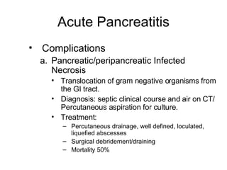 Acute Pancreatitis Complications Pancreatic/peripancreatic Infected Necrosis Translocation of gram negative organisms from the GI tract. Diagnosis: septic clinical course and air on CT/ Percutaneous aspiration for culture. Treatment: Percutaneous drainage, well defined, loculated, liquefied abscesses Surgical debridement/draining Mortality 50% 