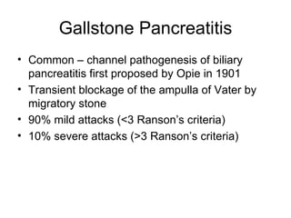 Gallstone Pancreatitis Common – channel pathogenesis of biliary pancreatitis first proposed by Opie in 1901  Transient blockage of the ampulla of Vater by migratory stone 90% mild attacks (<3 Ranson’s criteria) 10% severe attacks (>3 Ranson’s criteria) 