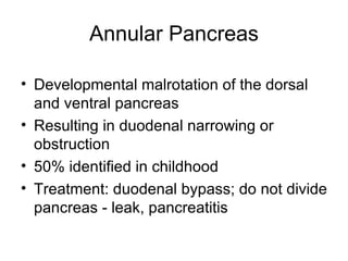 Annular Pancreas Developmental malrotation of the dorsal and ventral pancreas Resulting in duodenal narrowing or obstruction 50% identified in childhood Treatment: duodenal bypass; do not divide pancreas - leak, pancreatitis 