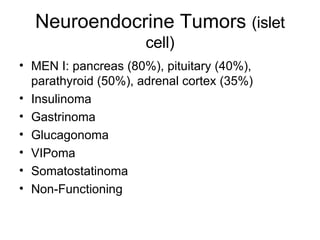 Neuroendocrine Tumors  (islet cell) MEN I: pancreas (80%), pituitary (40%), parathyroid (50%), adrenal cortex (35%) Insulinoma Gastrinoma Glucagonoma VIPoma Somatostatinoma Non-Functioning 