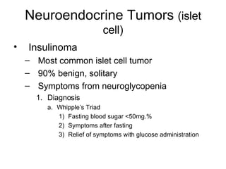 Neuroendocrine Tumors  (islet cell) Insulinoma Most common islet cell tumor 90% benign, solitary Symptoms from neuroglycopenia Diagnosis Whipple’s Triad Fasting blood sugar <50mg.% Symptoms after fasting Relief of symptoms with glucose administration 