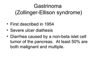Gastrinoma  (Zollinger-Ellison syndrome) First described in 1954 Severe ulcer diathesis Diarrhea caused by a non-beta islet cell tumor of the pancreas.  At least 50% are both malignant and multiple. 