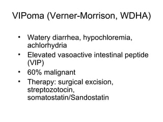 VIPoma (Verner-Morrison, WDHA) Watery diarrhea, hypochloremia, achlorhydria Elevated vasoactive intestinal peptide (VIP) 60% malignant Therapy: surgical excision, streptozotocin, somatostatin/Sandostatin 
