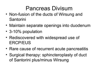 Pancreas Divisum Non-fusion of the ducts of Wirsung and Santorini Maintain separate openings into duodenum 3-10% population Rediscovered with widespread use of ERCP/EUS Rare cause of recurrent acute pancreatitis Surgical therapy: sphincteroplasty of duct of Santorini plus/minus Wirsung 