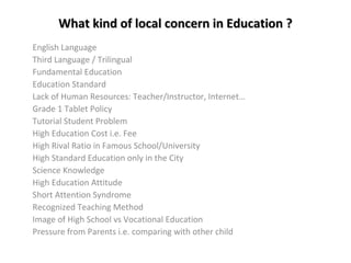 What kind of local concern in Education ?
English Language
Third Language / Trilingual
Fundamental Education
Education Standard
Lack of Human Resources: Teacher/Instructor, Internet…
Grade 1 Tablet Policy
Tutorial Student Problem
High Education Cost i.e. Fee
High Rival Ratio in Famous School/University
High Standard Education only in the City
Science Knowledge
High Education Attitude
Short Attention Syndrome
Recognized Teaching Method
Image of High School vs Vocational Education
Pressure from Parents i.e. comparing with other child

 