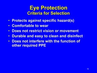 Eye Protection Criteria for Selection Protects against specific hazard(s)  Comfortable to wear Does not restrict vision or movement Durable and easy to clean and disinfect Does not interfere with the function of other required PPE 