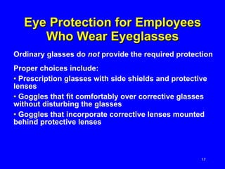 Eye Protection for Employees Who Wear Eyeglasses Ordinary glasses do  not  provide the required protection Proper choices include: Prescription glasses with side shields and protective lenses  Goggles that fit comfortably over corrective glasses without disturbing the glasses Goggles that incorporate corrective lenses mounted behind protective lenses 