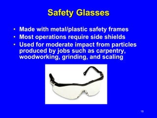 Safety Glasses Made with metal/plastic safety frames Most operations require side shields Used for moderate impact from particles produced by jobs such as carpentry, woodworking, grinding, and scaling 