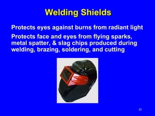 Welding Shields Protects eyes against burns from radiant light Protects face and eyes from flying sparks, metal spatter, & slag chips produced during welding, brazing, soldering, and cutting 
