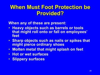 When Must Foot Protection be Provided? When any of these are present: Heavy objects such as barrels or tools that might roll onto or fall on employees’ feet Sharp objects such as nails or spikes that might pierce ordinary shoes Molten metal that might splash on feet Hot or wet surfaces Slippery surfaces 