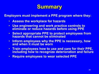 Summary Assess the workplace for hazards Use engineering and work practice controls to eliminate or reduce hazards before using PPE Select appropriate PPE to protect employees from hazards that cannot be eliminated  Inform employees why the PPE is necessary, how and when it must be worn Train employees how to use and care for their PPE, including how to recognize deterioration and failure Require employees to wear selected PPE Employers must implement a PPE program where they: 