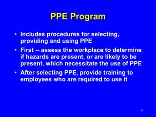 PPE Program Includes procedures for selecting, providing and using PPE  First -- assess the workplace to determine if hazards are present, or are likely to be present, which necessitate the use of PPE After selecting PPE, provide training to employees who are required to use it 