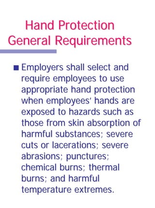 Hand Protection
General Requirements

  Employers shall select and
  require employees to use
  appropriate hand protection
  when employees’ hands are
  exposed to hazards such as
  those from skin absorption of
  harmful substances; severe
  cuts or lacerations; severe
  abrasions; punctures;
  chemical burns; thermal
  burns; and harmful
  temperature extremes.
 