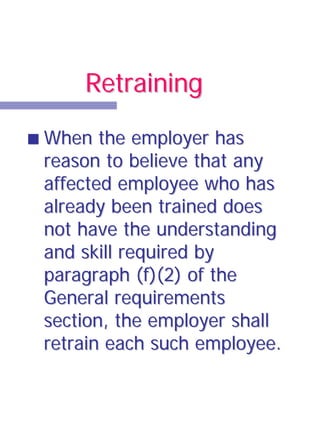 Retraining

When the employer has
reason to believe that any
affected employee who has
already been trained does
not have the understanding
and skill required by
paragraph (f)(2) of the
General requirements
section, the employer shall
retrain each such employee.
 