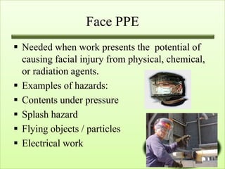 Face PPE
 Needed when work presents the potential of
  causing facial injury from physical, chemical,
  or radiation agents.
 Examples of hazards:
 Contents under pressure
 Splash hazard
 Flying objects / particles
 Electrical work
 