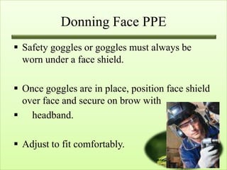 Donning Face PPE
 Safety goggles or goggles must always be
  worn under a face shield.

 Once goggles are in place, position face shield
  over face and secure on brow with
 headband.

 Adjust to fit comfortably.
 