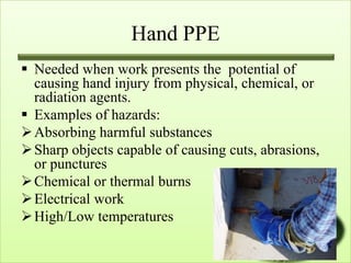 Hand PPE
 Needed when work presents the potential of
  causing hand injury from physical, chemical, or
  radiation agents.
 Examples of hazards:
 Absorbing harmful substances
 Sharp objects capable of causing cuts, abrasions,
  or punctures
 Chemical or thermal burns
 Electrical work
 High/Low temperatures
 