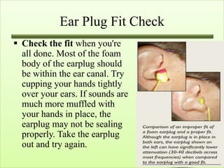Ear Plug Fit Check
 Check the fit when you're
  all done. Most of the foam
  body of the earplug should
  be within the ear canal. Try
  cupping your hands tightly
  over your ears. If sounds are
  much more muffled with
  your hands in place, the
  earplug may not be sealing
  properly. Take the earplug
  out and try again.
 